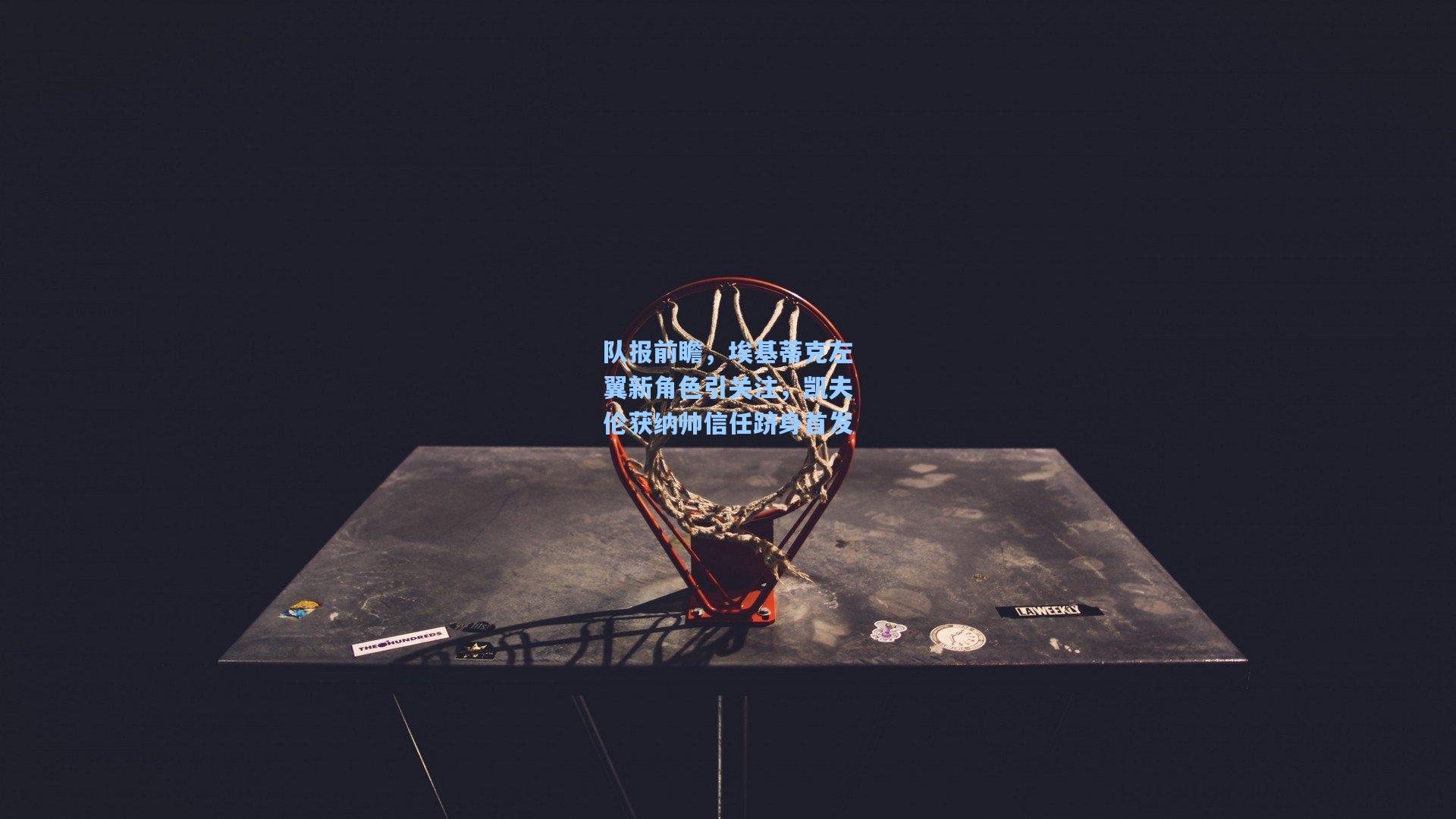 队报前瞻，埃基蒂克左翼新角色引关注，凯夫伦获纳帅信任跻身首发